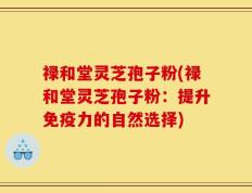 禄和堂灵芝孢子粉(禄和堂灵芝孢子粉：提升免疫力的自然选择)