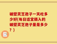 破壁灵芝孢子一天吃多少好(每日适宜摄入的破壁灵芝孢子量是多少？)