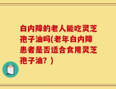 白内障的老人能吃灵芝孢子油吗(老年白内障患者是否适合食用灵芝孢子油？)