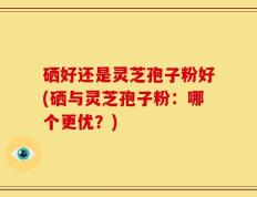 硒好还是灵芝孢子粉好(硒与灵芝孢子粉：哪个更优？)