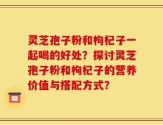 灵芝孢子粉和枸杞子一起喝的好处？探讨灵芝孢子粉和枸杞子的营养价值与搭配方式？
