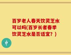 百岁老人春天饮灵芝水可以吗(百岁长者春季饮灵芝水是否适宜？)