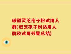 破壁灵芝孢子粉试用人群(灵芝孢子粉适用人群及试用效果总结)