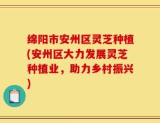 绵阳市安州区灵芝种植(安州区大力发展灵芝种植业，助力乡村振兴)