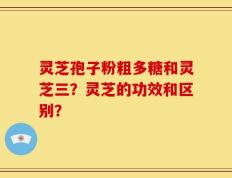 灵芝孢子粉粗多糖和灵芝三？灵芝的功效和区别？