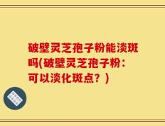 破壁灵芝孢子粉能淡斑吗(破壁灵芝孢子粉：可以淡化斑点？)