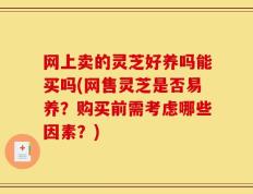 网上卖的灵芝好养吗能买吗(网售灵芝是否易养？购买前需考虑哪些因素？)