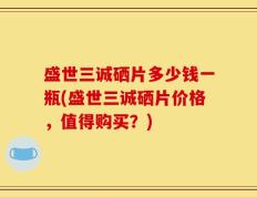 盛世三诚硒片多少钱一瓶(盛世三诚硒片价格，值得购买？)