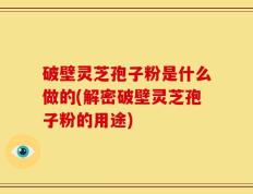 破壁灵芝孢子粉是什么做的(解密破壁灵芝孢子粉的用途)