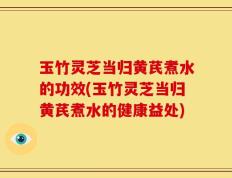 玉竹灵芝当归黄芪煮水的功效(玉竹灵芝当归黄芪煮水的健康益处)