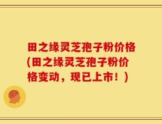 田之缘灵芝孢子粉价格(田之缘灵芝孢子粉价格变动，现已上市！)