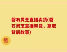 磐石灵芝直播卖货(磐石灵芝直播带货，赢取背后故事)