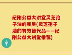 纪刚公益大讲堂灵芝孢子油的克星(灵芝孢子油的有效替代品——纪刚公益大讲堂推荐)