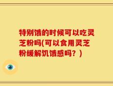 特别饿的时候可以吃灵芝粉吗(可以食用灵芝粉缓解饥饿感吗？)
