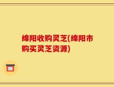 绵阳收购灵芝(绵阳市购买灵芝资源)