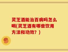 灵芝酒能治百病吗怎么喝(灵芝酒有哪些饮用方法和功效？)