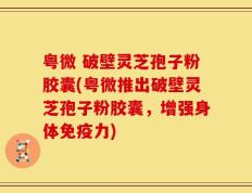 粤微 破壁灵芝孢子粉胶囊(粤微推出破壁灵芝孢子粉胶囊，增强身体免疫力)