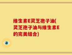 维生素E灵芝孢子油(灵芝孢子油与维生素E的完美组合)