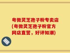 粤微灵芝孢子粉专卖店(粤微灵芝孢子粉官方网店直营，好评如潮)