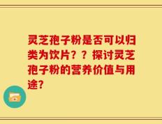 灵芝孢子粉是否可以归类为饮片？？探讨灵芝孢子粉的营养价值与用途？