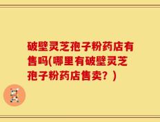 破壁灵芝孢子粉药店有售吗(哪里有破壁灵芝孢子粉药店售卖？)