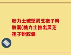 糖力士破壁灵芝孢子粉胶囊(糖力士推出灵芝孢子粉胶囊