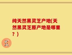 纯天然黑灵芝产地(天然黑灵芝原产地是哪里？)