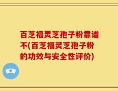 百芝福灵芝孢子粉靠谱不(百芝福灵芝孢子粉的功效与安全性评价)