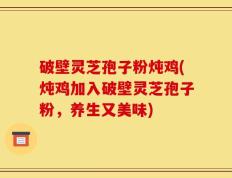 破壁灵芝孢子粉炖鸡(炖鸡加入破壁灵芝孢子粉，养生又美味)