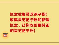 纸盒收集灵芝孢子粉(收集灵芝孢子粉的新型纸盒，让你吃到更纯正的灵芝孢子粉)
