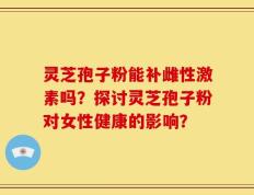 灵芝孢子粉能补雌性激素吗？探讨灵芝孢子粉对女性健康的影响？