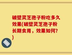 破壁灵芝孢子粉吃多久效果(破壁灵芝孢子粉长期食用，效果如何？)