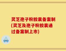 灵芝孢子粉胶囊备案制(灵芝及孢子粉胶囊通过备案制上市)