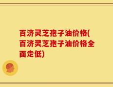 百济灵芝孢子油价格(百济灵芝孢子油价格全面走低)