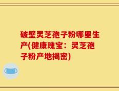 破壁灵芝孢子粉哪里生产(健康瑰宝：灵芝孢子粉产地揭密)