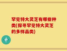 罕见特大灵芝有哪些种类(探寻罕见特大灵芝的多样品类)