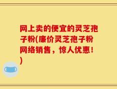 网上卖的便宜的灵芝孢子粉(廉价灵芝孢子粉网络销售，惊人优惠！)