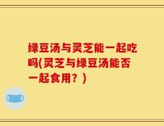 绿豆汤与灵芝能一起吃吗(灵芝与绿豆汤能否一起食用？)
