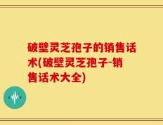 破壁灵芝孢子的销售话术(破壁灵芝孢子-销售话术大全)