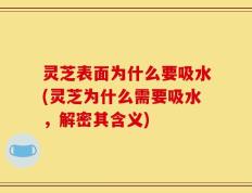 灵芝表面为什么要吸水(灵芝为什么需要吸水，解密其含义)