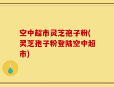 空中超市灵芝孢子粉(灵芝孢子粉登陆空中超市)