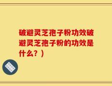 破避灵芝孢子粉功效破避灵芝孢子粉的功效是什么？)