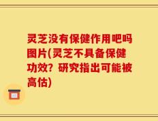 灵芝没有保健作用吧吗图片(灵芝不具备保健功效？研究指出可能被高估)