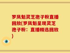 罗凤魁灵芝孢子粉直播回放(罗凤魁呈现灵芝孢子粉：直播精选回放)
