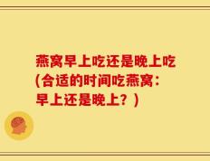 燕窝早上吃还是晚上吃(合适的时间吃燕窝：早上还是晚上？)
