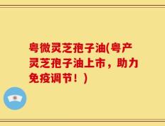 粤微灵芝孢子油(粤产灵芝孢子油上市，助力免疫调节！)