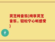 灵芝纯音乐(纯享灵芝音乐，轻松宁心听感受)