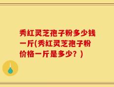 秀红灵芝孢子粉多少钱一斤(秀红灵芝孢子粉价格一斤是多少？)