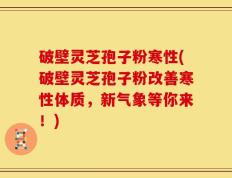 破壁灵芝孢子粉寒性(破壁灵芝孢子粉改善寒性体质，新气象等你来！)