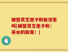 破壁灵芝孢子粉能泡茶吗(破壁灵芝孢子粉：茶水的新宠！)